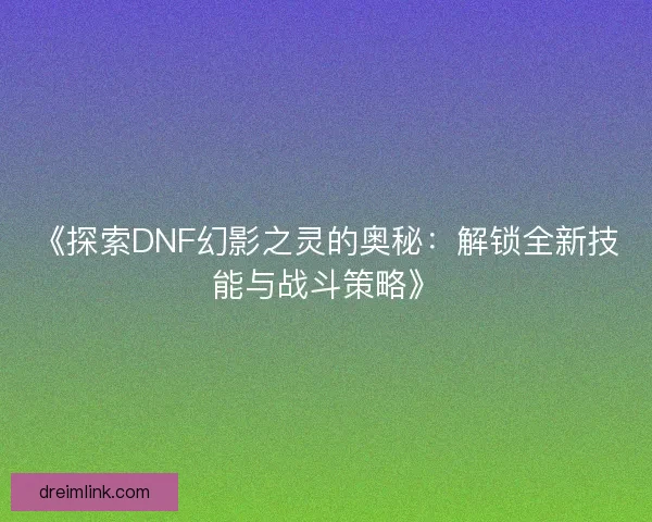 《探索DNF幻影之灵的奥秘：解锁全新技能与战斗策略》