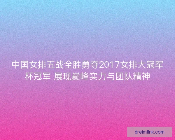 中国女排五战全胜勇夺2017女排大冠军杯冠军 展现巅峰实力与团队精神