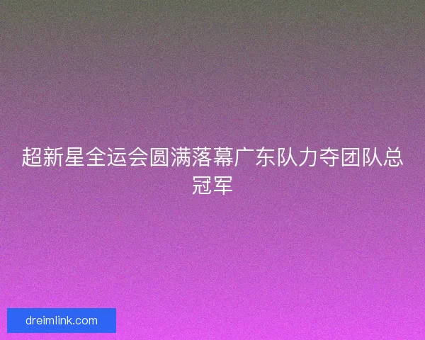 超新星全运会圆满落幕广东队力夺团队总冠军