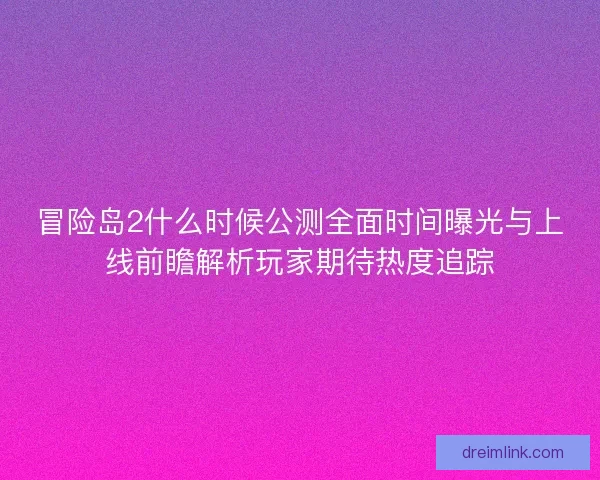 冒险岛2什么时候公测全面时间曝光与上线前瞻解析玩家期待热度追踪